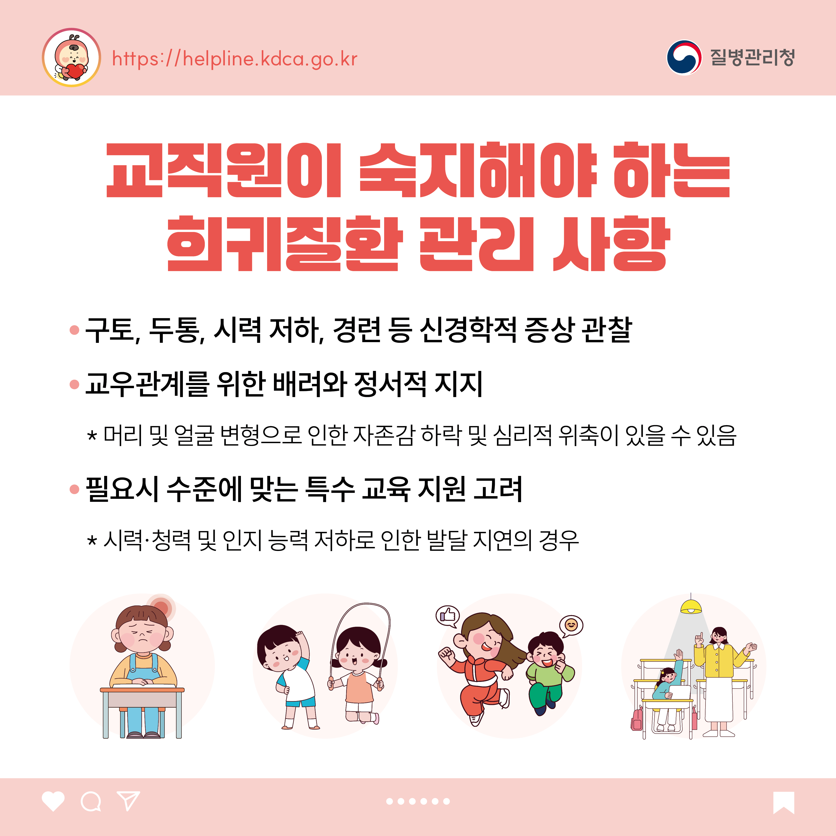 교직원이 숙지해야 하는 희귀질환 관리 사항 - 구토, 두통, 시력 저하, 경련 등 신경학적 증상 관찰 - 교우관계를 위한 배려와 정서적 지지  * 머리 및 얼굴 변형으로 인한 자존감 하락 및 심리적 위축이 있을 수 있음 - 필요시 수준에 맞는 특수 교육 지원 고려  * 시력&middot;청력 및 인지 능력 저하로 인한 발달 지연의 경우